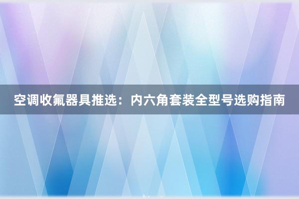 空调收氟器具推选：内六角套装全型号选购指南